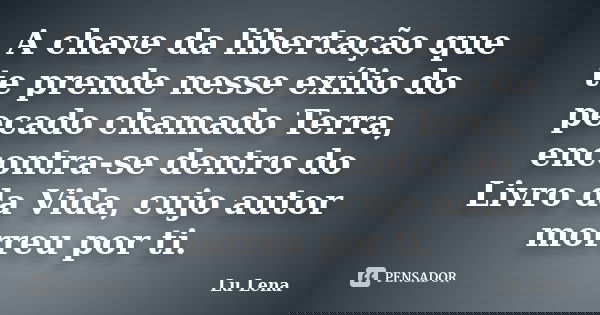 A chave da libertação que te prende nesse exílio do pecado chamado Terra, encontra-se dentro do Livro da Vida, cujo autor morreu por ti.... Frase de Lu Lena.