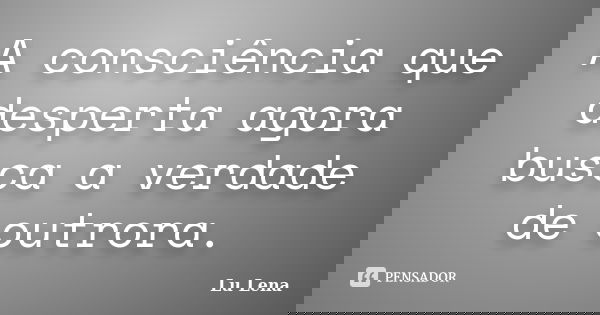 A consciência que desperta agora busca a verdade de outrora.... Frase de Lu Lena.