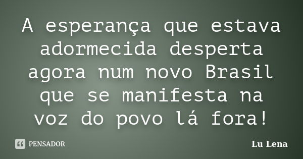 A esperança que estava adormecida desperta agora num novo Brasil que se manifesta na voz do povo lá fora!... Frase de Lu Lena.