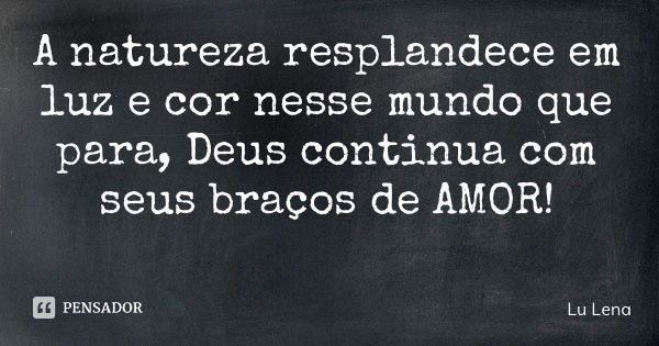 A natureza resplandece em luz e cor nesse mundo que para, Deus continua com seus braços de AMOR!... Frase de Lu Lena.
