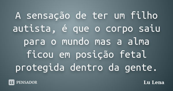 A sensação de ter um filho autista, é que o corpo saiu para o mundo mas a alma ficou em posição fetal protegida dentro da gente.... Frase de Lu Lena.