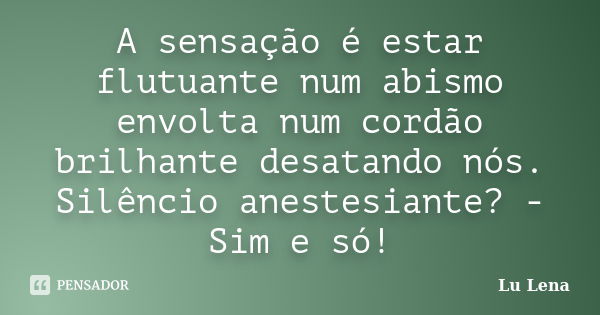 A sensação é estar flutuante num abismo envolta num cordão brilhante desatando nós. Silêncio anestesiante? - Sim e só!... Frase de Lu Lena.