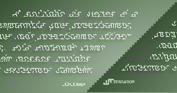 A solidão às vezes é a companhia que precisamos, porque não precisamos dizer nada, ela entende como ninguém nossos ruídos internos e externos também.... Frase de Lu Lena.