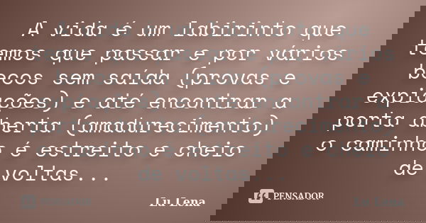 A vida é um labirinto que temos que passar e por vários becos sem saída (provas e expiações) e até encontrar a porta aberta (amadurecimento) o caminho é estreit... Frase de Lu Lena.