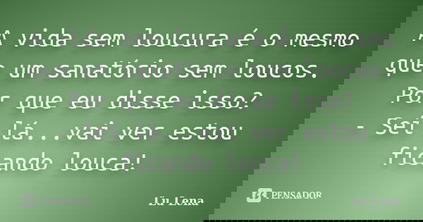 A vida sem loucura é o mesmo que um sanatório sem loucos. Por que eu disse isso? - Sei lá...vai ver estou ficando louca!... Frase de Lu Lena.