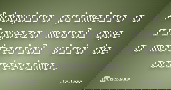 Adquira primeiro a riqueza moral que a material virá de acréscimo.... Frase de Lu Lena.