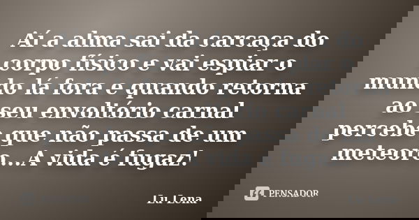 Aí a alma sai da carcaça do corpo físico e vai espiar o mundo lá fora e quando retorna ao seu envoltório carnal percebe que não passa de um meteoro...A vida é f... Frase de Lu Lena.