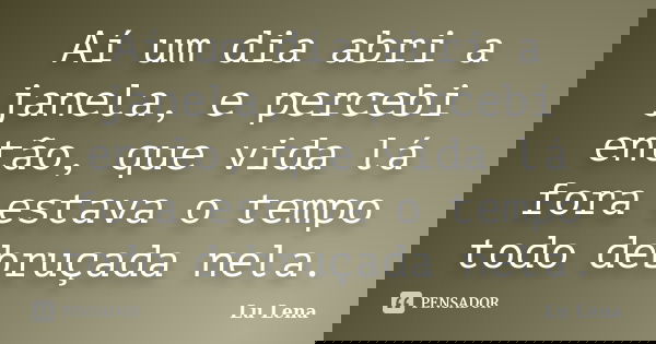 Aí um dia abri a janela, e percebi então, que vida lá fora estava o tempo todo debruçada nela.... Frase de Lu Lena.