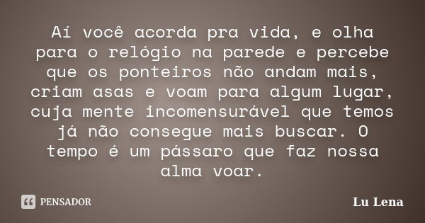 Aí você acorda pra vida, e olha para o relógio na parede e percebe que os ponteiros não andam mais, criam asas e voam para algum lugar, cuja mente incomensuráve... Frase de Lu Lena.