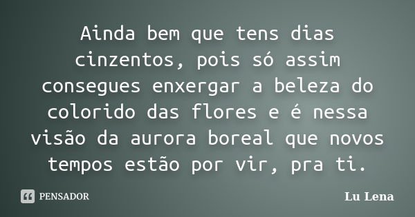 Ainda bem que tens dias cinzentos, pois só assim consegues enxergar a beleza do colorido das flores e é nessa visão da aurora boreal que novos tempos estão por ... Frase de Lu Lena.