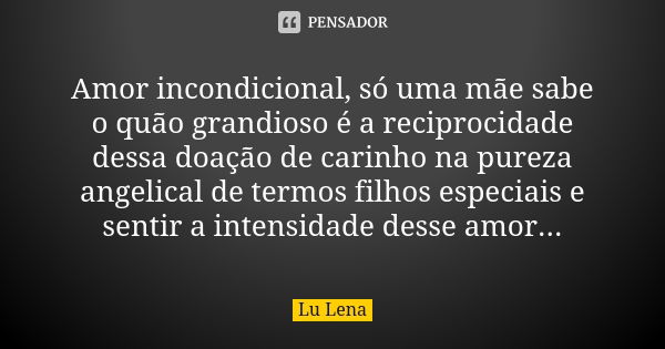 Amor incondicional, só uma mãe sabe o quão grandioso é a reciprocidade dessa doação de carinho na pureza angelical de termos filhos especiais e sentir a intensi... Frase de Lu Lena.