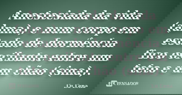 Anestesiada da vida (alma) e num corpo em estado de dormência fico oscilante entre um teto e um chão (sina).... Frase de Lu Lena.