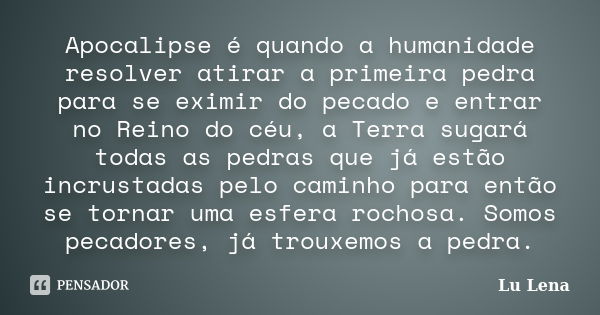 Apocalipse é quando a humanidade resolver atirar a primeira pedra para se eximir do pecado e entrar no Reino do céu, a Terra sugará todas as pedras que já estão... Frase de Lu Lena.