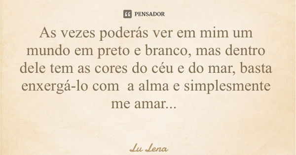 As vezes poderás ver em mim um mundo em preto e branco, mas dentro dele tem as cores do céu e do mar, basta enxergá-lo com a alma e simplesmente me amar...... Frase de Lu Lena.