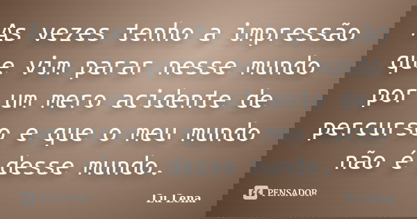 As vezes tenho a impressão que vim parar nesse mundo por um mero acidente de percurso e que o meu mundo não é desse mundo.... Frase de Lu Lena.