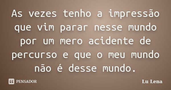 As vezes tenho a impressão que vim parar nesse mundo por um mero acidente de percurso e que o meu mundo não é desse mundo.... Frase de Lu Lena.