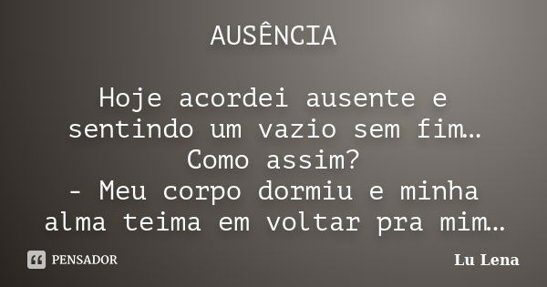 AUSÊNCIA Hoje acordei ausente e sentindo um vazio sem fim… Como assim? - Meu corpo dormiu e minha alma teima em voltar pra mim…... Frase de Lu Lena.