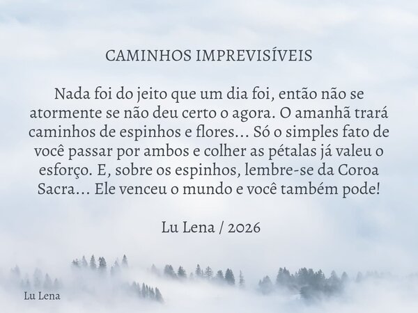 ​CAMINHOS IMPREVISÍVEIS ​Nada foi do jeito que um dia foi, então não se atormente se não deu certo o agora. O amanhã trará caminhos de espinhos e flores... Só o... Frase de Lu Lena.