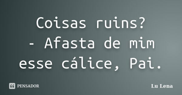 Coisas ruins? - Afasta de mim esse cálice, Pai.... Frase de Lu Lena.