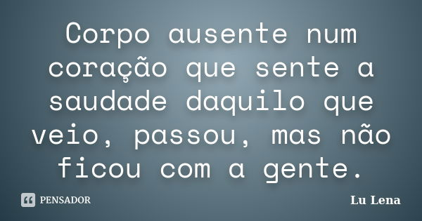 Corpo ausente num coração que sente a saudade daquilo que veio, passou, mas não ficou com a gente.... Frase de Lu Lena.