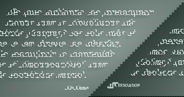 De que adianta se preocupar tanto com o invólucro da matéria (corpo) se ela não é perene e em breve se desfaz, mas vale esculpir o conteúdo (alma) que é imarces... Frase de Lu Lena.