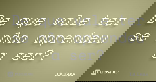 De que vale ter se não aprendeu a ser?... Frase de Lu Lena.