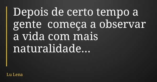 Depois de certo tempo a gente começa a observar a vida com mais naturalidade...... Frase de Lu Lena.