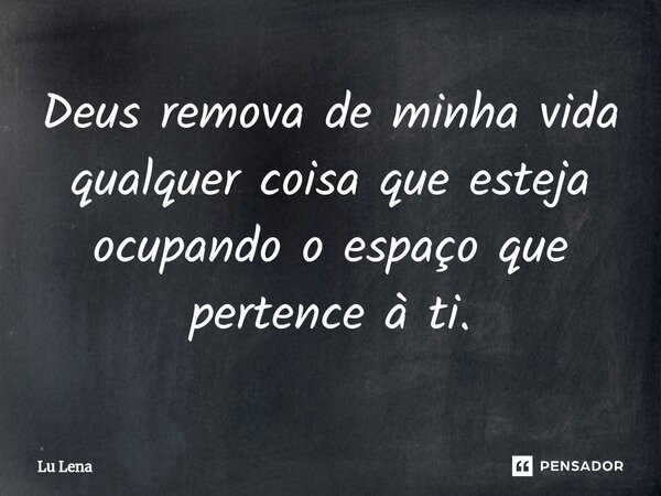 Deus remova de minha vida qualquer coisa que esteja ocupando o espaço que pertence à ti.... Frase de Lu Lena.