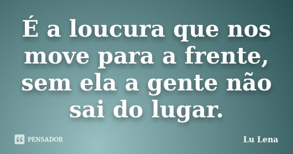 É a loucura que nos move para a frente, sem ela a gente não sai do lugar.... Frase de Lu Lena.