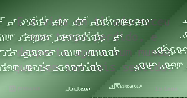 E a vida em ti adormeceu num tempo perdido, e desperta agora num mundo que nem tem mais sentido.... Frase de Lu Lena.