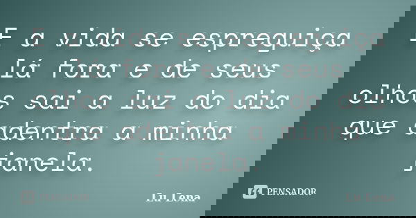 E a vida se espreguiça lá fora e de seus olhos sai a luz do dia que adentra a minha janela.... Frase de Lu Lena.