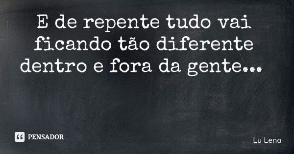 E de repente tudo vai ficando tão diferente dentro e fora da gente...... Frase de Lu Lena.