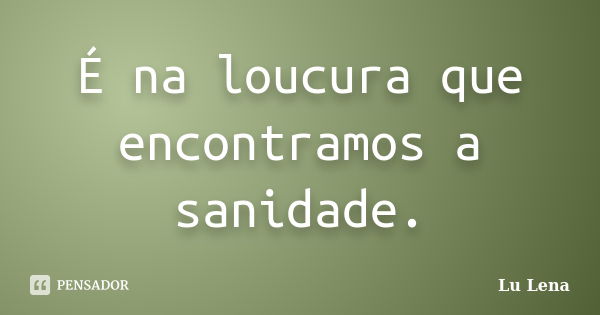 É na loucura que encontramos a sanidade.... Frase de Lu Lena.