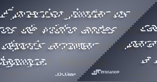 É preciso juntar os cacos de vidro antes para depois arrumar a bagunça.... Frase de Lu Lena.