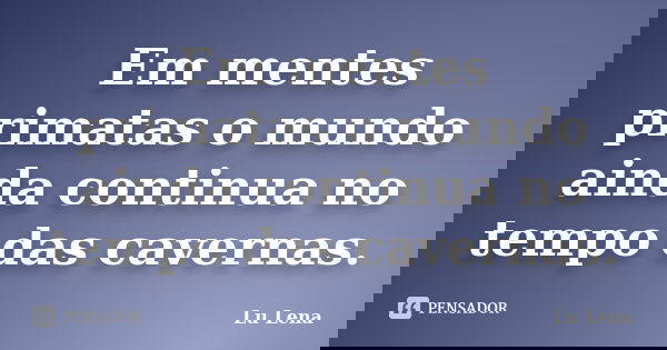 Em mentes primatas o mundo ainda continua no tempo das cavernas.... Frase de Lu Lena.