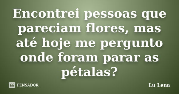 Encontrei pessoas que pareciam flores, mas até hoje me pergunto onde foram parar as pétalas?... Frase de Lu Lena.