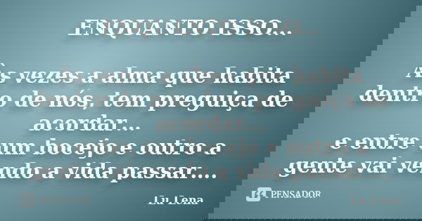 ENQUANTO ISSO... Às vezes a alma que habita dentro de nós, tem preguiça de acordar… e entre um bocejo e outro a gente vai vendo a vida passar….... Frase de Lu Lena.