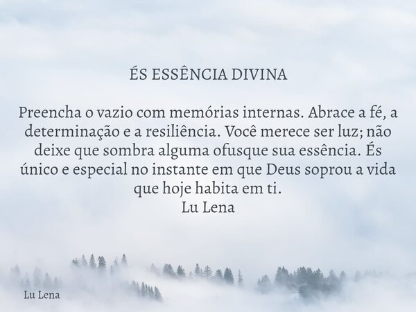 ÉS ESSÊNCIA DIVINA Preencha o vazio com memórias internas. Abrace a fé, a determinação e a resiliência. Você merece ser luz; não deixe que sombra alguma ofusque... Frase de Lu Lena.