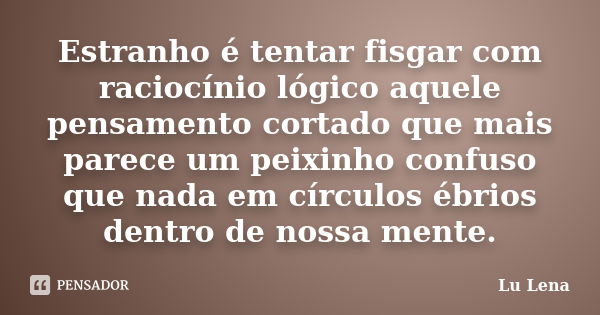 Estranho é tentar fisgar com raciocínio lógico aquele pensamento cortado que mais parece um peixinho confuso que nada em círculos ébrios dentro de nossa mente.... Frase de Lu Lena.