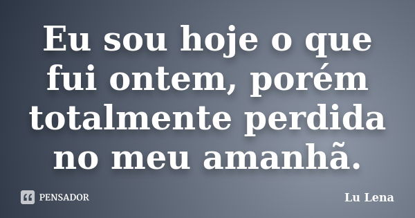 Eu sou hoje o que fui ontem, porém totalmente perdida no meu amanhã.... Frase de Lu Lena.