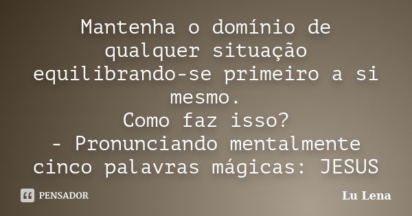 Mantenha o domínio de qualquer situação equilibrando-se primeiro a si mesmo. Como faz isso? - Pronunciando mentalmente cinco palavras mágicas: JESUS... Frase de Lu Lena.