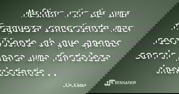 Melhor rir de uma fraqueza consciente mas resiliente do que apenas sorrir para uma fortaleza inexistente...... Frase de Lu Lena.