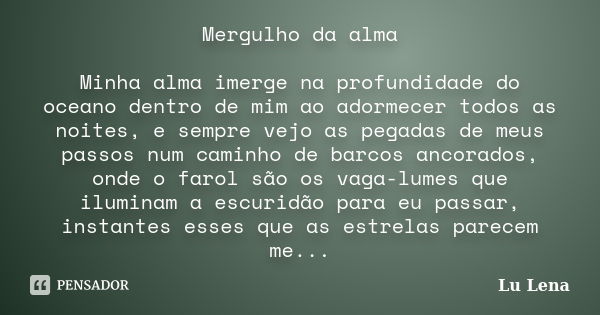 Mergulho da alma Minha alma imerge na profundidade do oceano dentro de mim ao adormecer todos as noites, e sempre vejo as pegadas de meus passos num caminho de ... Frase de Lu Lena.