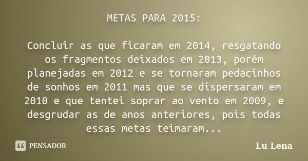 METAS PARA 2015: Concluir as que ficaram em 2014, resgatando os fragmentos deixados em 2013, porém planejadas em 2012 e se tornaram pedacinhos de sonhos em 2011... Frase de Lu Lena.