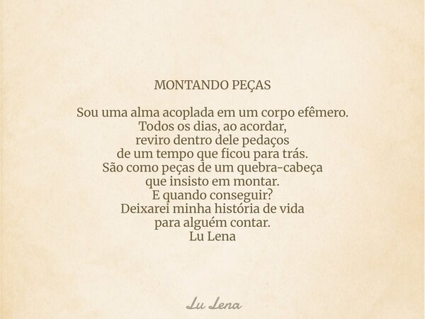 MONTANDO PEÇAS Sou uma alma acoplada em um corpo efêmero. Todos os dias, ao acordar, reviro dentro dele pedaços de um tempo que ficou para trás. São como peças ... Frase de Lu Lena.