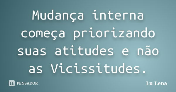 Mudança interna começa priorizando suas atitudes e não as Vicissitudes.... Frase de Lu Lena.