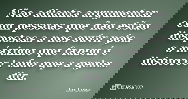 Não adianta argumentar com pessoas que não estão dispostas a nos ouvir pois o máximo que fazem é distorcer tudo que a gente diz.... Frase de Lu Lena.