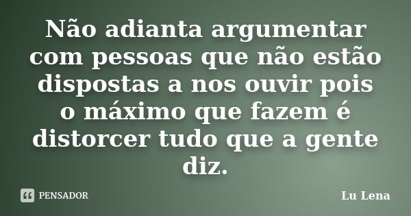 Não adianta argumentar com pessoas que não estão dispostas a nos ouvir pois o máximo que fazem é distorcer tudo que a gente diz.... Frase de Lu Lena.