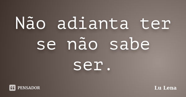 Não adianta ter se não sabe ser.... Frase de Lu Lena.