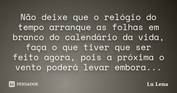 Não deixe que o relógio do tempo arranque as folhas em branco do calendário da vida, faça o que tiver que ser feito agora, pois a próxima o vento poderá levar e... Frase de Lu Lena.